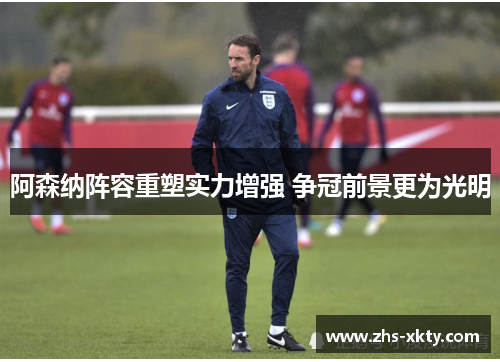 阿森纳阵容重塑实力增强 争冠前景更为光明